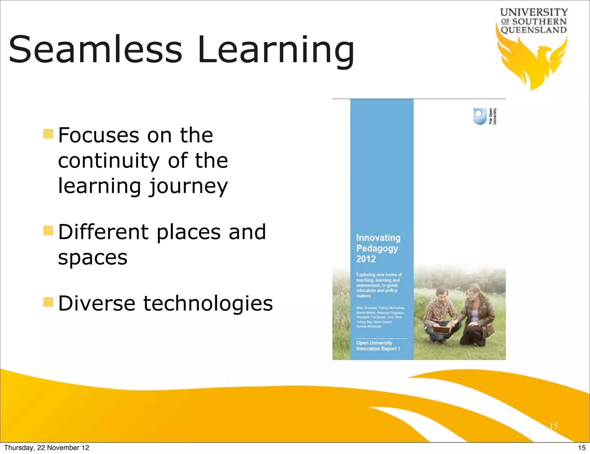 Seamless Learning

          n Focuses    on the
               continuity of the
               learning journey

          n Different      places and
               spaces

          n Diverse       technologies




                                          15

Thursday, 22 November 12                       15
 