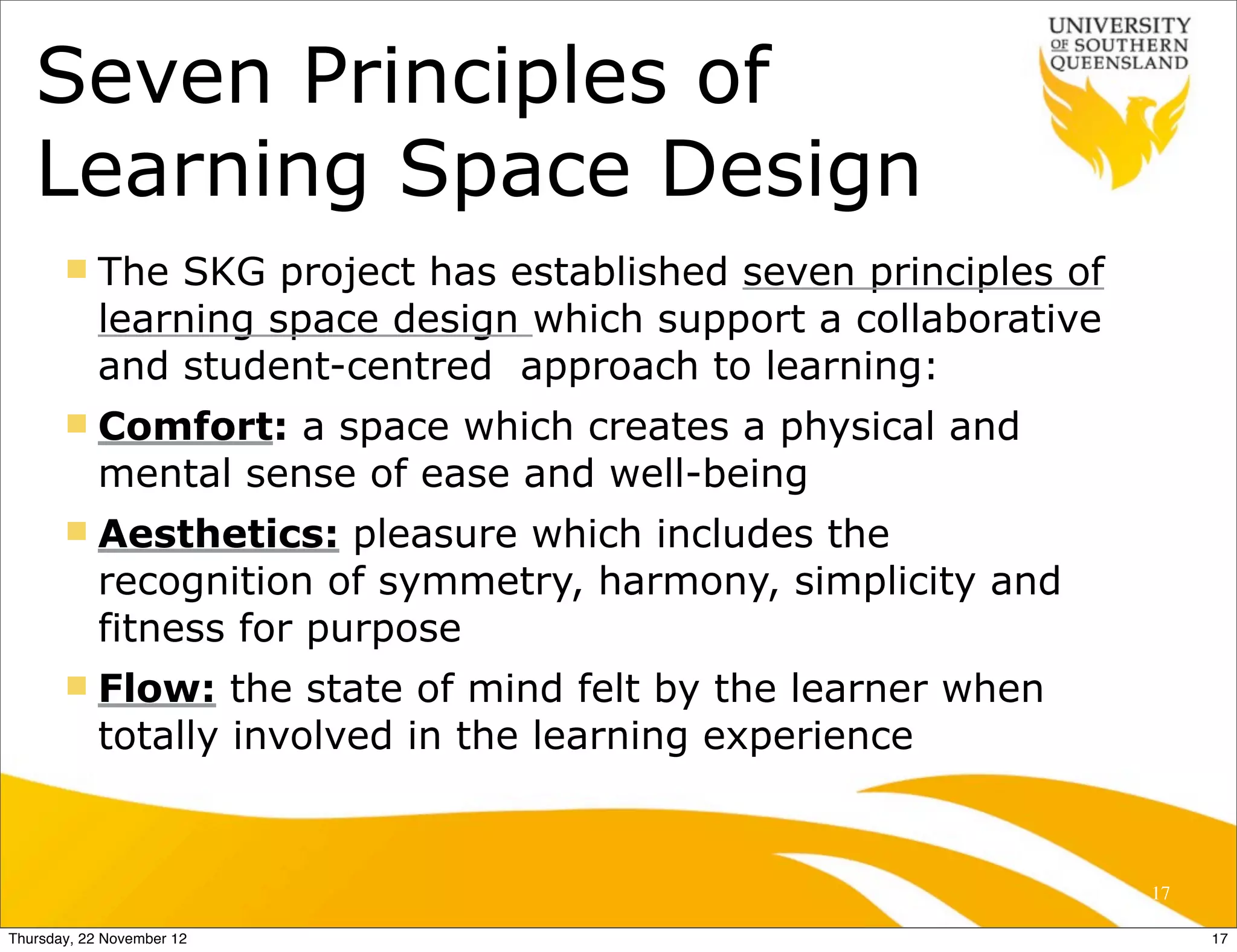 Seven Principles of
   Learning Space Design
       n   The SKG project has established seven principles of
            learning space design which support a collaborative
            and student-centred approach to learning:
       n   Comfort: a space which creates a physical and
            mental sense of ease and well-being
       n   Aesthetics: pleasure which includes the
            recognition of symmetry, harmony, simplicity and
            fitness for purpose
       n   Flow: the state of mind felt by the learner when
            totally involved in the learning experience


                                                                  17

Thursday, 22 November 12                                               17
 