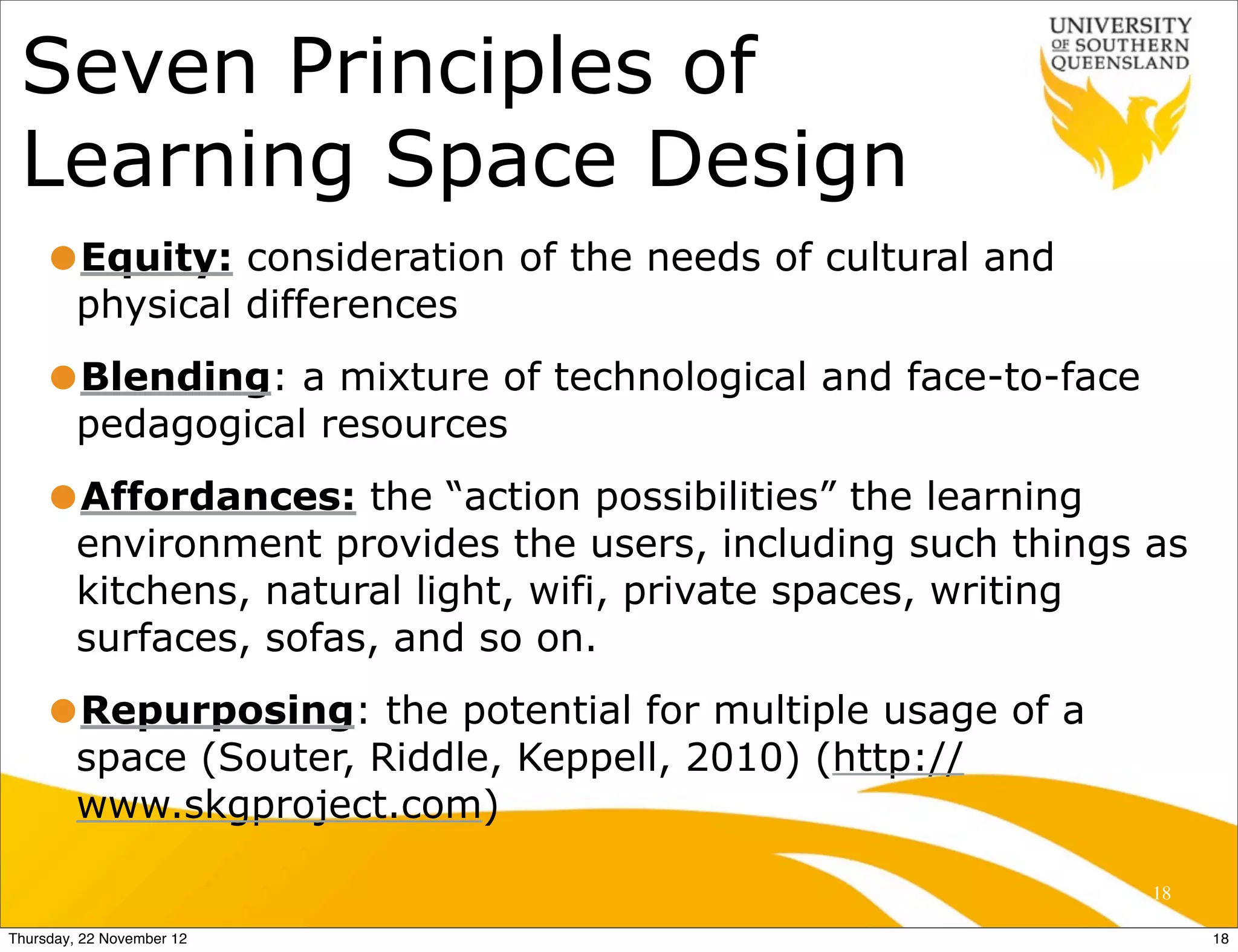 Seven Principles of
 Learning Space Design
     •Equity: consideration of the needs of cultural and
         physical differences
     •Blending: a mixture of technological and face-to-face
         pedagogical resources
     •Affordances: the “action possibilities” the learning
         environment provides the users, including such things as
         kitchens, natural light, wifi, private spaces, writing
         surfaces, sofas, and so on.
     •Repurposing: the potential for multiple usage of a
         space (Souter, Riddle, Keppell, 2010) (http://
         www.skgproject.com)

                                                               18

Thursday, 22 November 12                                            18
 