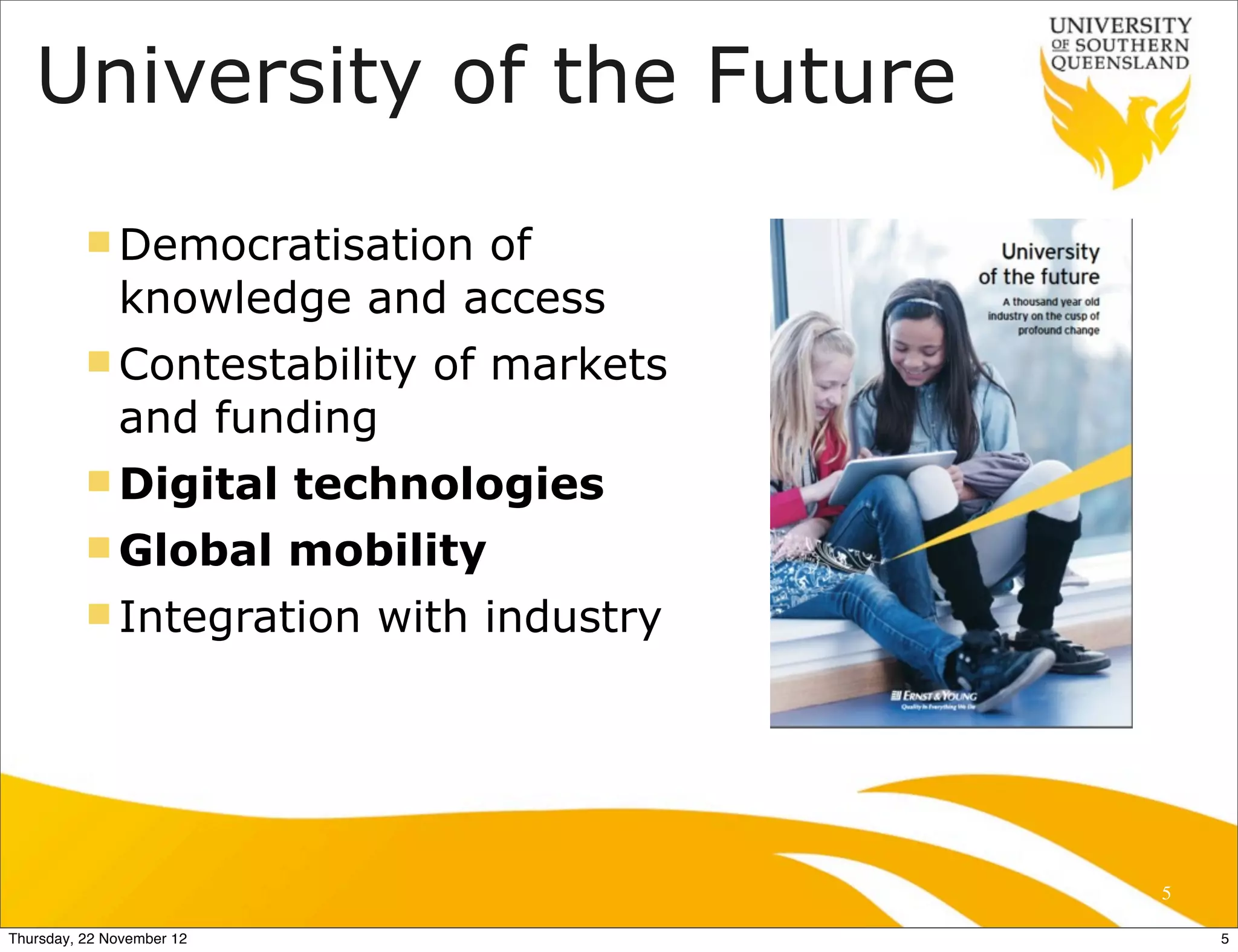 University of the Future
          n Democratisation of
              knowledge and access
          n Contestability     of markets
              and funding
          n Digital       technologies
          n Global        mobility
          n Integration      with industry




                                              5

Thursday, 22 November 12                          5
 