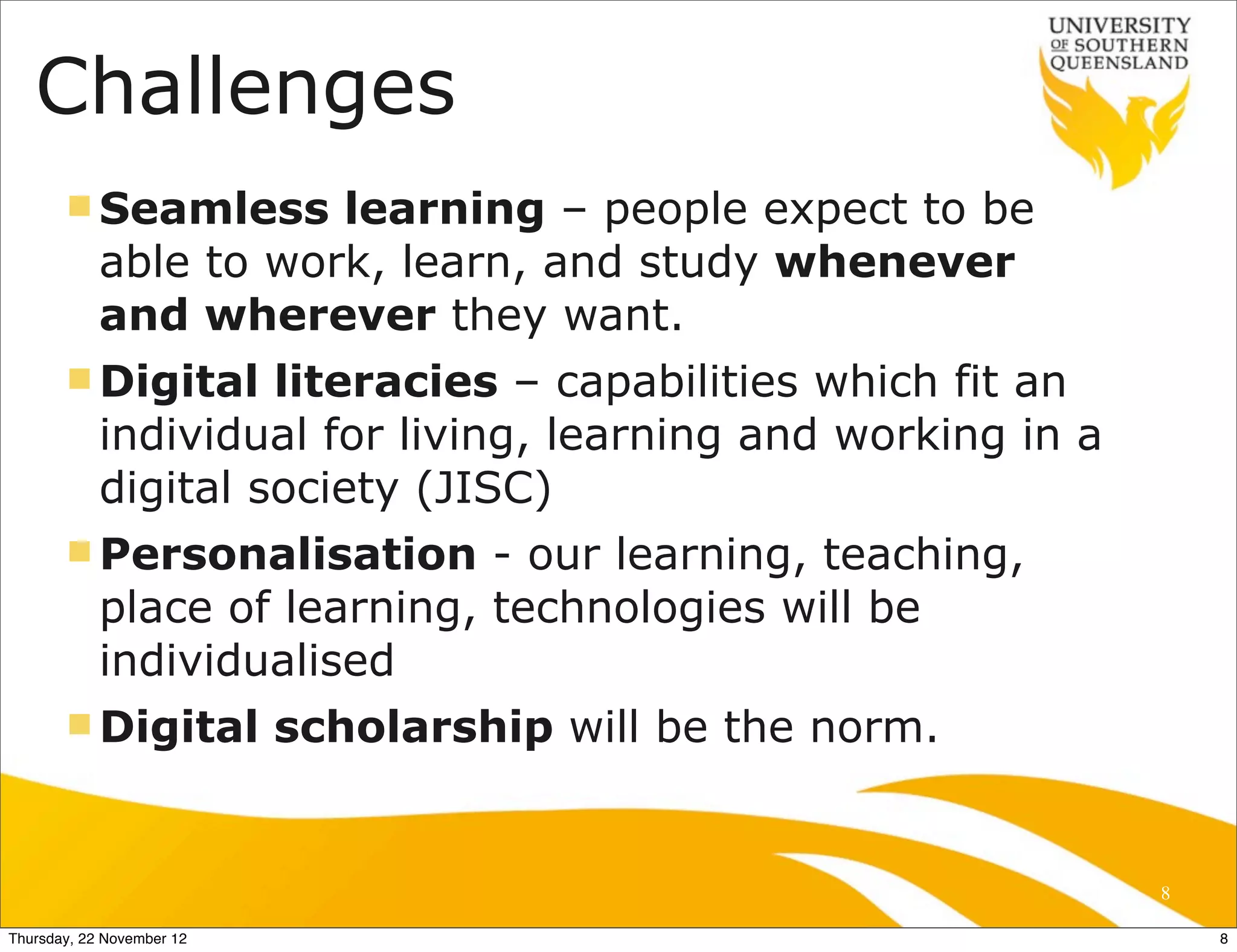 Challenges
       n Seamless     learning – people expect to be
            able to work, learn, and study whenever
            and wherever they want.
       n Digital    literacies – capabilities which fit an
            individual for living, learning and working in a
            digital society (JISC)
       n Personalisation      - our learning, teaching,
            place of learning, technologies will be
            individualised
       n Digital          scholarship will be the norm.


                                                               8

Thursday, 22 November 12                                           8
 