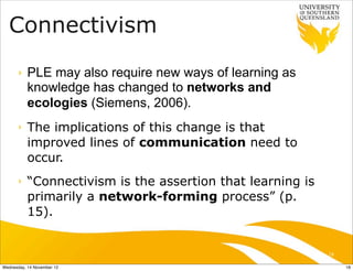 Connectivism
      ‣    PLE may also require new ways of learning as
           knowledge has changed to networks and
           ecologies (Siemens, 2006).
      ‣    The implications of this change is that
           improved lines of communication need to
           occur.
      ‣    “Connectivism is the assertion that learning is
           primarily a network-forming process” (p.
           15).


                                                             18

Wednesday, 14 November 12                                         18
 