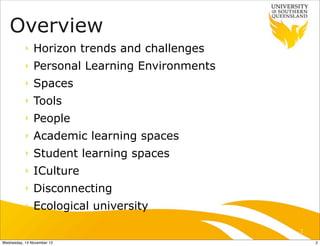Overview
           ‣   Horizon trends and challenges
           ‣   Personal Learning Environments
           ‣   Spaces
           ‣   Tools
           ‣   People
           ‣   Academic learning spaces
           ‣   Student learning spaces
           ‣   ICulture
           ‣   Disconnecting
           ‣   Ecological university

                                                2

Wednesday, 14 November 12                           2
 
