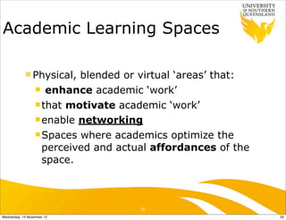 Academic Learning Spaces

            n Physical,    blended or virtual ‘areas’ that:
                  n enhance academic ‘work’

                  n that motivate academic ‘work’

                  n enable networking

                  n Spaces where academics optimize the
                     perceived and actual affordances of the
                     space.



                                      20
Wednesday, 14 November 12                                      20
 