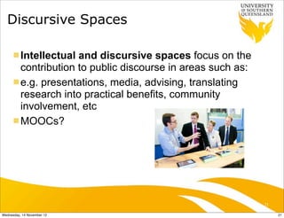 Discursive Spaces

      n Intellectual and discursive spaces focus on the
         contribution to public discourse in areas such as:
      n e.g. presentations, media, advising, translating
         research into practical benefits, community
         involvement, etc
      n MOOCs?




                                                              21

Wednesday, 14 November 12                                          21
 