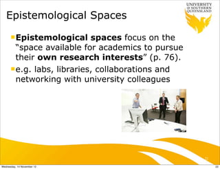 Epistemological Spaces
      n Epistemological     spaces focus on the
         “space available for academics to pursue
         their own research interests” (p. 76).
      n e.g. labs, libraries, collaborations and
         networking with university colleagues




                                                    22

Wednesday, 14 November 12                                22
 