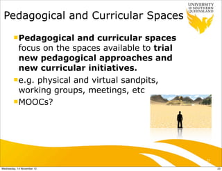 Pedagogical and Curricular Spaces
        n Pedagogical    and curricular spaces
           focus on the spaces available to trial
           new pedagogical approaches and
           new curricular initiatives.
        n e.g. physical and virtual sandpits,
           working groups, meetings, etc
        n MOOCs?




                                                    23

Wednesday, 14 November 12                                23
 