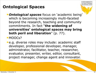 Ontological Spaces
          n Ontological  spaces focus on ‘academic being’
             which is becoming increasingly multi-faceted
             beyond the research, teaching and community
             commitments. In fact “the widening of
             universities’ ontological spaces may bring
             both peril and liberation” (p. 77).
          n MOOCs?

          n e.g.diverse roles may include: academic staff
             developer, professional developer, manager,
             administrator, facilitator, teacher, researcher,
             evaluator, presenter, writer, editor, consultant,
             project manager, change agent and innovator.


                                                                 26

Wednesday, 14 November 12                                             26
 