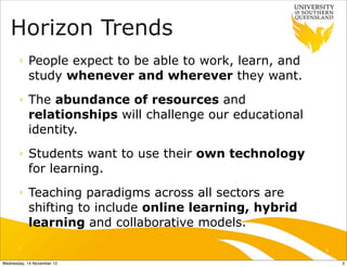 Horizon Trends
       ‣   People expect to be able to work, learn, and
           study whenever and wherever they want.
       ‣   The abundance of resources and
           relationships will challenge our educational
           identity.
       ‣   Students want to use their own technology
           for learning.
       ‣   Teaching paradigms across all sectors are
           shifting to include online learning, hybrid
           learning and collaborative models.
       ‣                                                  3

Wednesday, 14 November 12                                     3
 