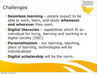 Challenges
       n Seamless    learning – people expect to be
           able to work, learn, and study whenever
           and wherever they want.
       n Digital   literacies – capabilities which fit an
           individual for living, learning and working in a
           digital society (JISC)
       n Personalisation     - our learning, teaching,
           place of learning, technologies will be
           individualised
       n Digital           scholarship will be the norm.


                                                              4

Wednesday, 14 November 12                                         4
 