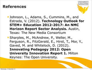 References

           n Johnson,   L., Adams, S., Cummins, M., and
               Estrada, V. (2012). Technology Outlook for
               STEM+ Education 2012-2017: An NMC
               Horizon Report Sector Analysis. Austin,
               Texas: The New Media Consortium
           n Sharples, M., McAndrew, P., Weller, M.,
               Ferguson, R., FitzGerald, E., Hirst, T., Mor, Y.,
               Gaved, M. and Whitelock, D. (2012).
               Innovating Pedagogy 2012: Open
               University Innovation Report 1. Milton
               Keynes: The Open University.

                                                                   5

Wednesday, 14 November 12                                              5
 