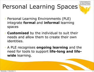 Personal Learning Spaces
      ‣    Personal Learning Environments (PLE)
           integrate formal and informal learning
           spaces
      ‣    Customised by the individual to suit their
           needs and allow them to create their own
           identities.
      ‣    A PLE recognises ongoing learning and the
           need for tools to support life-long and life-
           wide learning.


                                                           8

Wednesday, 14 November 12                                      8
 