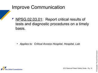 Improve Communication

 NPSG.02.03.01: Report critical results of
  tests and diagnostic procedures on a timely
  basis.


  • Applies to: Critical Access Hospital, Hospital, Lab




                                                                                      © Copyright, The Joint Commission
                                        2012 National Patient Safety Goals - Pg. 10
 