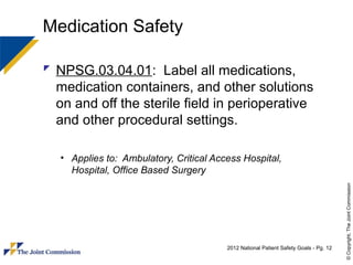 Medication Safety

 NPSG.03.04.01: Label all medications,
  medication containers, and other solutions
  on and off the sterile field in perioperative
  and other procedural settings.

   • Applies to: Ambulatory, Critical Access Hospital,
     Hospital, Office Based Surgery




                                                                                       © Copyright, The Joint Commission
                                         2012 National Patient Safety Goals - Pg. 12
 