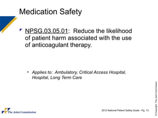 Medication Safety

 NPSG.03.05.01: Reduce the likelihood
  of patient harm associated with the use
  of anticoagulant therapy.



  • Applies to: Ambulatory, Critical Access Hospital,
    Hospital, Long Term Care




                                                                                      © Copyright, The Joint Commission
                                        2012 National Patient Safety Goals - Pg. 13
 
