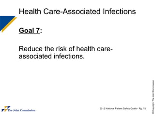 Health Care-Associated Infections

Goal 7:

Reduce the risk of health care-
associated infections.




                                                                        © Copyright, The Joint Commission
                          2012 National Patient Safety Goals - Pg. 15
 