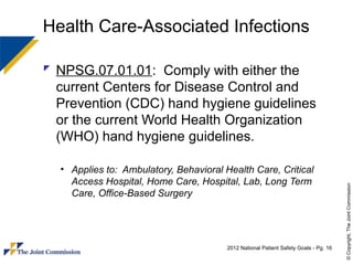 Health Care-Associated Infections

 NPSG.07.01.01: Comply with either the
  current Centers for Disease Control and
  Prevention (CDC) hand hygiene guidelines
  or the current World Health Organization
  (WHO) hand hygiene guidelines.

  • Applies to: Ambulatory, Behavioral Health Care, Critical
    Access Hospital, Home Care, Hospital, Lab, Long Term




                                                                                      © Copyright, The Joint Commission
    Care, Office-Based Surgery




                                        2012 National Patient Safety Goals - Pg. 16
 