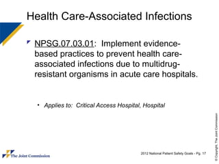 Health Care-Associated Infections

 NPSG.07.03.01: Implement evidence-
  based practices to prevent health care-
  associated infections due to multidrug-
  resistant organisms in acute care hospitals.


  • Applies to: Critical Access Hospital, Hospital




                                                                                       © Copyright, The Joint Commission
                                         2012 National Patient Safety Goals - Pg. 17
 