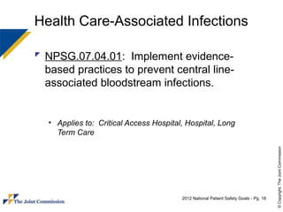 Health Care-Associated Infections

 NPSG.07.04.01: Implement evidence-
  based practices to prevent central line-
  associated bloodstream infections.


  • Applies to: Critical Access Hospital, Hospital, Long
    Term Care




                                                                                      © Copyright, The Joint Commission
                                        2012 National Patient Safety Goals - Pg. 18
 