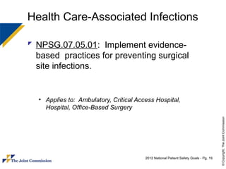 Health Care-Associated Infections

 NPSG.07.05.01: Implement evidence-
  based practices for preventing surgical
  site infections.


  • Applies to: Ambulatory, Critical Access Hospital,
    Hospital, Office-Based Surgery




                                                                                      © Copyright, The Joint Commission
                                        2012 National Patient Safety Goals - Pg. 19
 