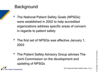 Background

 The National Patient Safety Goals (NPSGs)
  were established in 2002 to help accredited
  organizations address specific areas of concern
  in regards to patient safety

 The first set of NPSGs was effective January 1,
  2003




                                                                               © Copyright, The Joint Commission
 The Patient Safety Advisory Group advises The
  Joint Commission on the development and
  updating of NPSGs
                                  2012 National Patient Safety Goals - Pg. 2
 