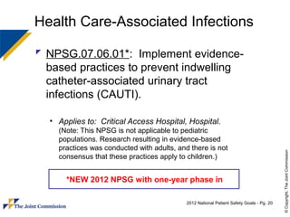 Health Care-Associated Infections

 NPSG.07.06.01*: Implement evidence-
  based practices to prevent indwelling
  catheter-associated urinary tract
  infections (CAUTI).

  • Applies to: Critical Access Hospital, Hospital.
    (Note: This NPSG is not applicable to pediatric
    populations. Research resulting in evidence-based
    practices was conducted with adults, and there is not




                                                                                          © Copyright, The Joint Commission
    consensus that these practices apply to children.)


      *NEW 2012 NPSG with one-year phase in

                                            2012 National Patient Safety Goals - Pg. 20
 