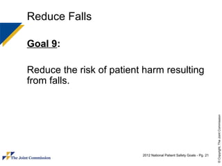 Reduce Falls

Goal 9:

Reduce the risk of patient harm resulting
from falls.




                                                                        © Copyright, The Joint Commission
                          2012 National Patient Safety Goals - Pg. 21
 