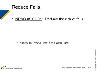 Reduce Falls

 NPSG.09.02.01: Reduce the risk of falls.




  • Applies to: Home Care, Long Term Care




                                                                                  © Copyright, The Joint Commission
                                    2012 National Patient Safety Goals - Pg. 22
 
