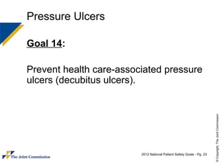 Pressure Ulcers

Goal 14:

Prevent health care-associated pressure
ulcers (decubitus ulcers).




                                                                       © Copyright, The Joint Commission
                         2012 National Patient Safety Goals - Pg. 23
 