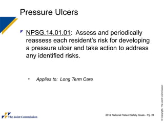 Pressure Ulcers

 NPSG.14.01.01: Assess and periodically
  reassess each resident’s risk for developing
  a pressure ulcer and take action to address
  any identified risks.


  •   Applies to: Long Term Care




                                                                                 © Copyright, The Joint Commission
                                   2012 National Patient Safety Goals - Pg. 24
 