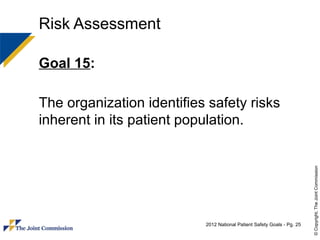 Risk Assessment

Goal 15:

The organization identifies safety risks
inherent in its patient population.




                                                                         © Copyright, The Joint Commission
                           2012 National Patient Safety Goals - Pg. 25
 