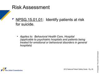 Risk Assessment

 NPSG.15.01.01: Identify patients at risk
  for suicide.


  • Applies to: Behavioral Health Care, Hospital
    (applicable to psychiatric hospitals and patients being
    treated for emotional or behavioral disorders in general
    hospitals)




                                                                                      © Copyright, The Joint Commission
                                        2012 National Patient Safety Goals - Pg. 26
 