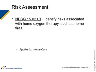 Risk Assessment

 NPSG.15.02.01: Identify risks associated
  with home oxygen therapy, such as home
  fires.




  • Applies to: Home Care




                                                                           © Copyright, The Joint Commission
                             2012 National Patient Safety Goals - Pg. 27
 