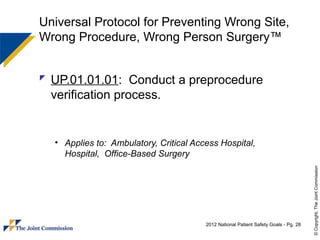 Universal Protocol for Preventing Wrong Site,
Wrong Procedure, Wrong Person Surgery™


 UP.01.01.01: Conduct a preprocedure
  verification process.


  • Applies to: Ambulatory, Critical Access Hospital,
    Hospital, Office-Based Surgery




                                                                                      © Copyright, The Joint Commission
                                        2012 National Patient Safety Goals - Pg. 28
 