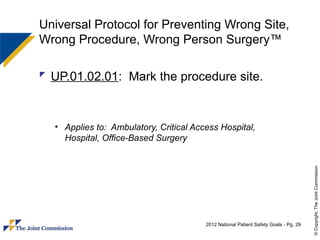 Universal Protocol for Preventing Wrong Site,
Wrong Procedure, Wrong Person Surgery™

 UP.01.02.01: Mark the procedure site.



  • Applies to: Ambulatory, Critical Access Hospital,
    Hospital, Office-Based Surgery




                                                                                      © Copyright, The Joint Commission
                                        2012 National Patient Safety Goals - Pg. 29
 