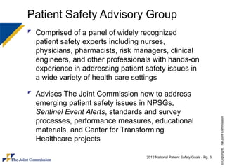 Patient Safety Advisory Group
 Comprised of a panel of widely recognized
  patient safety experts including nurses,
  physicians, pharmacists, risk managers, clinical
  engineers, and other professionals with hands-on
  experience in addressing patient safety issues in
  a wide variety of health care settings

 Advises The Joint Commission how to address
  emerging patient safety issues in NPSGs,
  Sentinel Event Alerts, standards and survey




                                                                                © Copyright, The Joint Commission
  processes, performance measures, educational
  materials, and Center for Transforming
  Healthcare projects

                                   2012 National Patient Safety Goals - Pg. 3
 