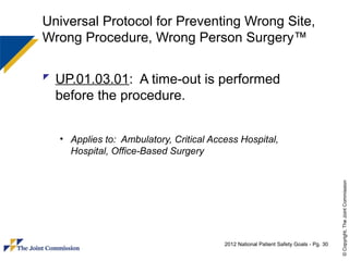 Universal Protocol for Preventing Wrong Site,
Wrong Procedure, Wrong Person Surgery™

 UP.01.03.01: A time-out is performed
  before the procedure.


  • Applies to: Ambulatory, Critical Access Hospital,
    Hospital, Office-Based Surgery




                                                                                      © Copyright, The Joint Commission
                                        2012 National Patient Safety Goals - Pg. 30
 