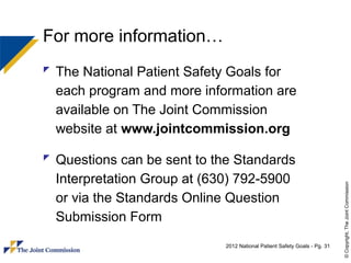 For more information…
 The National Patient Safety Goals for
  each program and more information are
  available on The Joint Commission
  website at www.jointcommission.org

 Questions can be sent to the Standards
  Interpretation Group at (630) 792-5900




                                                                          © Copyright, The Joint Commission
  or via the Standards Online Question
  Submission Form
                            2012 National Patient Safety Goals - Pg. 31
 