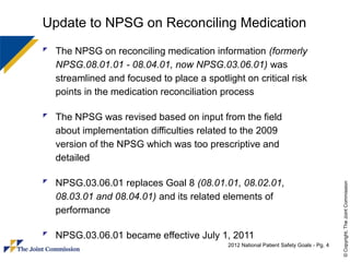 Update to NPSG on Reconciling Medication
 The NPSG on reconciling medication information (formerly
  NPSG.08.01.01 - 08.04.01, now NPSG.03.06.01) was
  streamlined and focused to place a spotlight on critical risk
  points in the medication reconciliation process

 The NPSG was revised based on input from the field
  about implementation difficulties related to the 2009
  version of the NPSG which was too prescriptive and
  detailed

 NPSG.03.06.01 replaces Goal 8 (08.01.01, 08.02.01,




                                                                                         © Copyright, The Joint Commission
  08.03.01 and 08.04.01) and its related elements of
  performance

 NPSG.03.06.01 became effective July 1, 2011
                                            2012 National Patient Safety Goals - Pg. 4
 