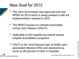 New Goal for 2012
 The Joint Commission has approved one new
  NPSG for 2012 which is being phased in with full
  implementation required in 2013

 The NPSG focuses on catheter-associated
  urinary tract infection (CAUTI)

 Applicable to the hospital and critical access
  hospital accreditation programs




                                                                                 © Copyright, The Joint Commission
 CAUTI is the most frequent type of health care-
  associated infection (HAI) and represents as
  much as 80 percent of HAIs in hospitals
                                    2012 National Patient Safety Goals - Pg. 5
 