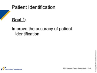 Patient Identification

Goal 1:

Improve the accuracy of patient
  identification.




                                                                       © Copyright, The Joint Commission
                          2012 National Patient Safety Goals - Pg. 6
 