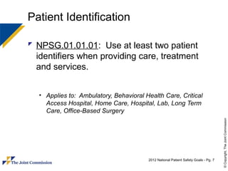 Patient Identification

 NPSG.01.01.01: Use at least two patient
  identifiers when providing care, treatment
  and services.


  • Applies to: Ambulatory, Behavioral Health Care, Critical
    Access Hospital, Home Care, Hospital, Lab, Long Term
    Care, Office-Based Surgery




                                                                                     © Copyright, The Joint Commission
                                        2012 National Patient Safety Goals - Pg. 7
 