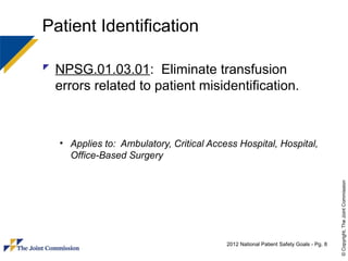 Patient Identification

 NPSG.01.03.01: Eliminate transfusion
  errors related to patient misidentification.



   • Applies to: Ambulatory, Critical Access Hospital, Hospital,
     Office-Based Surgery




                                                                                       © Copyright, The Joint Commission
                                          2012 National Patient Safety Goals - Pg. 8
 