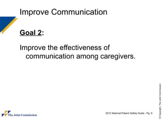 Improve Communication

Goal 2:

Improve the effectiveness of
  communication among caregivers.




                                                                     © Copyright, The Joint Commission
                        2012 National Patient Safety Goals - Pg. 9
 