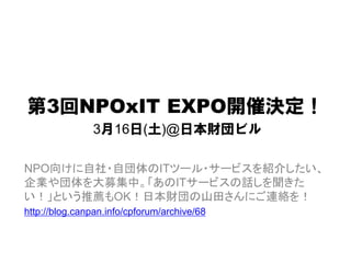 第3回NPOxIT EXPO開催決定！
               3月16日(土)@日本財団ビル

NPO向けに自社・自団体のITツール・サービスを紹介したい、
企業や団体を大募集中。「あのITサービスの話しを聞きた
い！」という推薦もOK！日本財団の山田さんにご連絡を！
http://blog.canpan.info/cpforum/archive/68
 