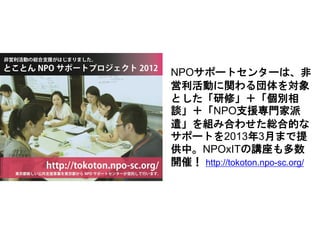 NPOサポートセンターは、非
営利活動に関わる団体を対象
とした「研修」＋「個別相
談」＋「NPO支援専門家派
遣」を組み合わせた総合的な
サポートを2013年3月まで提
供中。NPOxITの講座も多数
開催！ http://tokoton.npo-sc.org/
 