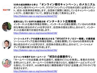 90件の成功事例から学ぶ   「オンライン寄付キャンペーン」のメカニズム
オンライン寄付キャンペーンや、クラウドファンディングを始める前に必要なポイン
ト、成功・失敗事例を解説します。自団体で実際に検討しているキャンペーンのコ
ンセプト、広報計画について、演習などを通じて具体化します。
http://tokoton.npo-sc.org/course/detail/72/

成果を出しているNPOを徹底分析   インターネット広報戦略
インターネット広報の特徴を理解し、インターネット広報を展開しているNPOの具体
的な事例と成功のポイントを学びます。自団体の現状と照らし合わせて、インター
ネット広報の実行計画を作成します。
http://tokoton.npo-sc.org/course/detail/18/

ソーシャルメディアの成果を最大化させる「NPOのITテクノロジー戦略」の最前線
ソーシャルメディア広報の特徴を理解し、広報を展開しているNPOの具体的な事
例と成功のポイントを学びます。自団体の現状と照らし合わせて、ソーシャルメ
ディア広報の実行計画を作成します。
http://tokoton.npo-sc.org/course/detail/36/

ビジョンを体現するホームページ    「WEBの企画書作り」
「ホームページの企画書」を作る過程で、組織のビジョンを発見し、事業の方向性
を明らかにします。ホームページの制作が媒介となり、組織のチームビルディング
も強化していきます。WEB制作会社に構築依頼ができる「企画書」のプロトタイプを
完成させます。
http://tokoton.npo-sc.org/course/detail/38/
 