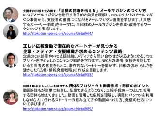 支援者の共感を生み出す 「活動の物語を伝える」メールマガジンのつくり方
NPOがメールマガジンを発行する目的と効果を理解し、NPOカタリバのメールマガ
ジン事例から、支援者の獲得につながるメールマガジン運用を学びます。「共感
するストーリー作成」をテーマに、自団体のメールマガジンを作成・改善するワー
クショップを実施します。
http://tokoton.npo-sc.org/course/detail/64/


正しい広報活動で潜在的なパートナーが見つかる
企業・メディア・支援組織が求めるコンテンツ戦略
企業のCSR部署やNPO支援組織、メディアから問い合わせが来るようになる、ウェ
ブサイトを中心としたコンテンツ戦略を学びます。NPOとの連携・支援を検討して
いる担当者の意見をもとに、潜在的なパートナーを動かす、団体の強み・らしさを
活かした「広報・情報発信戦略」の作成を目指します。
http://tokoton.npo-sc.org/course/detail/58/

共感を呼ぶストーリーを組立てる             団体&プロジェクト動画作成・配信のポイント
動画を誰もが簡単に制作し、配信できるようになり、広報手段の一つとして活用
する団体も増えてきました。動画を活用した広報を理解し、実際にパソコンを利用
しながら人に伝わるストーリーの組み立て方や動画のつくり方、発信の仕方につ
いて学びます。
http://tokoton.npo-sc.org/course/detail/69/
 