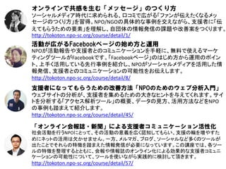 オンラインで共感を生む「メッセージ」のつくり方
ソーシャルメディア時代に求められる、口コミで広がる「ファンが伝えたくなるメッ
セージのつくり方」を習得。NPO/NGOの具体的な事例を交えながら、支援者に「伝
えてもらうための要素」を理解し、自団体の情報発信の課題や改善案をつくります。
http://tokoton.npo-sc.org/course/detail/1/
活動が広がるFacebookページの始め方と運用
NPOが活動報告や支援者とのコミュニケーションを手軽に、無料で使えるマーケ
ティングツールがFacebookです。「Facebookページ」のはじめ方から運用のポイン
ト、上手く活用している先行事例を紹介し、NPOがソーシャルメディアを活用した情
報発信、支援者とのコミュニケーションの可能性をお伝えします。
http://tokoton.npo-sc.org/course/detail/8/
支援者になってもらうための改善方法「NPOのためのウェブ分析入門」
ウェブサイトの分析が、支援者を集めるための大きなヒントを与えてくれます。サイ
トを分析する「アクセス解析ツール」の概要、データの見方、活用方法などをNPO
の事例も踏まえて紹介します。
http://tokoton.npo-sc.org/course/detail/45/

「オンライン会報誌・新聞」による支援者コミュニケーション活性化
社会活動を行うNPOにとって、その活動の意義を広く認知してもらい、支援の輪を増やすた
めにネットの活用は欠かせません。一方、メルマガ、ブログ、ソーシャルなど多くのツールが
出たことでそれらの特徴を踏まえた情報発信が必要になっています。この講座では、各ツー
ルの特徴を整理するとともに、会報や情報誌のオンライン化による効果的な支援者コミュニ
ケーションの可能性について、ツールを使いながら実践的に検討して頂きます。
http://tokoton.npo-sc.org/course/detail/57/
 
