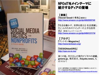NPOxITをメインテーマに
紹介するディアの登場

【書籍】
『Social Good小事典』（講談社）
http://www.amazon.co.jp/dp/406295074X

『社会を動かす、世界を変える 社会貢献し
たい人のためのツイッターの上手な活用
法』 （阪急コミュニケーションズ）
http://www.amazon.co.jp/dp/4484121174/

【ブログ】
『テントセンMagazine』
http://www.tentosen.org/

『DESIGNdotORG』
http://npo.co-re.me/

※この他、市川さんの現代ビジネスの連載、
greenz.jp、飛耳長目、ihayato.news、も
オススメ！

おまけ：NPO関連の本を2000年から現在まで500冊以上まとめてい
ます。『Japanese Nonprofit Books』
http://pinterest.com/meganehara/japanese-nonprofit-books/
 